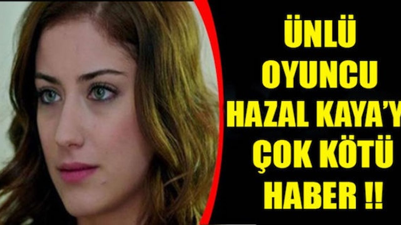 ÜNLÜ OYUNCU HAZAL KAYA’YA ÇOK KÖTÜ HABER !!