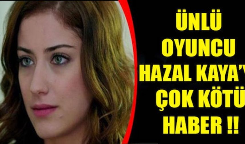 ÜNLÜ OYUNCU HAZAL KAYA’YA ÇOK KÖTÜ HABER !!