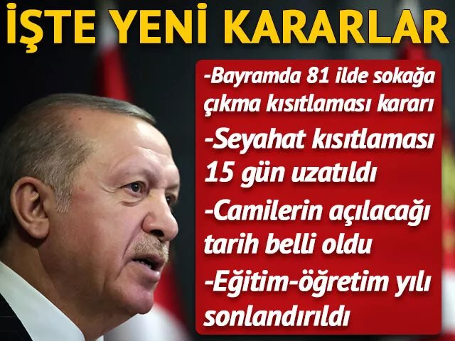 Cumhurbaşkanlığı Kabine Toplantısı sona erdi. Cumhurbaşkanı Erdoğan kritik toplantının ardından önemli açıklamalarda bulundu. Cumhurbaşkanı Erdoğan 23-24-25-26 Mayıs&#039;ta 81 ilde sokağa çıkma kısıtlaması uygulanacağını açıkladı. Erdoğan, 15 şehrimizde devam eden giriş-çıkış kısıtlaması uygulamasının 15 gün daha uzatıldığını söylerken, eğitim-öğretim yılı sona erdirildi. Erdoğan camilerin kısıtlı olarak 29 Mayıs cuma günü açılacağını ifade etti.