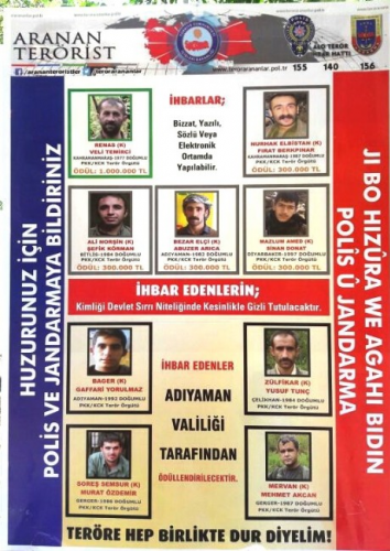 ÖDÜL 1 MİLYON İLE 300 BİN TL

Afişte yer alan Kahramanmaraş doğumlu (Renas) kod adlı Veli Temirci için 1 milyon TL, Kahramanmaraş doğumlu (Nurhak Elbistan) kod adlı Fırat Berkpınar'a 300 bin TL, Bitlis doğumlu (Ali Norşin) kad adlı Şefik Körman'a 300 bin TL, Adıyaman doğumlu (Bezar Elçi) kod adlı Abuzer Arıca için 300 bin TL, Diyarbakır doğumlu (Mazlum Amed) kod adlı Sinan Donat için 300 bin TL ödül verilecek.

Listeye daha sonradan eklenen Adıyaman doğumlu (Bager) kod adlı Gaffari Yorulmaz, Adıyaman Çelikhan doğumlu (Zülfikar) kod adlı Yusuf Tunç, Adıyaman Gerger doğumlu (Soreş Semsur) kod adlı Murat Özdemir, Adıyaman Gerger doğumlu (Mervan) kod adlı Mehmet Akcan için ise Adıyaman Valiliği ödül vereceğini açıkladı.